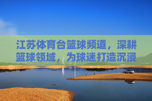 江苏体育台篮球频道，深耕篮球领域，为球迷打造沉浸式观赛体验与专业解读平台，江苏体育台篮球频道，深耕篮球领域，为球迷打造沉浸式观赛体验与专业解读平台