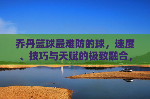 乔丹篮球最难防的球,速度、技巧与天赋的极致融合,防守的极限考验,乔丹篮球最难防的球,速度、技巧与天赋的极致融合,防守的极限考验