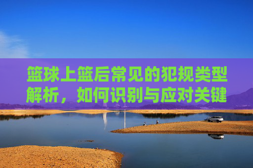 篮球上篮后常见的犯规类型解析，如何识别与应对关键动作，篮球上篮后常见犯规类型解析，关键动作识别与应对指南