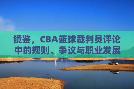 镜鉴,CBA篮球裁判员评论中的规则、争议与职业发展,镜鉴,CBA篮球裁判员评论中的规则、争议与职业发展