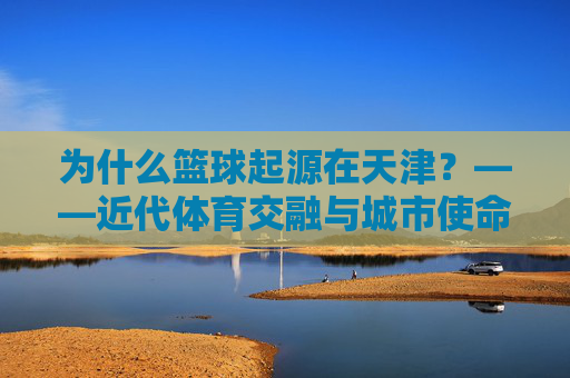 为什么篮球起源在天津?——近代体育交融与城市使命的历史回响,为什么篮球起源在天津?——近代体育交融与城市使命的历史回响