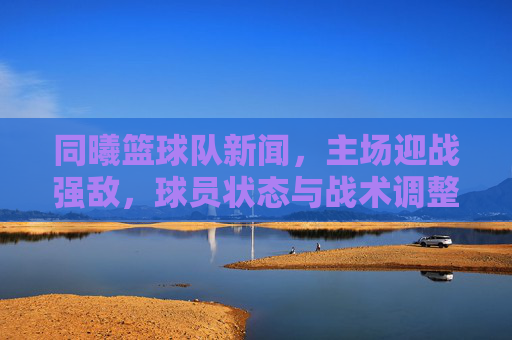 同曦篮球队新闻，主场迎战强敌，球员状态与战术调整成关键看点，同曦主场迎战强敌，球员状态与战术调整成关键看点