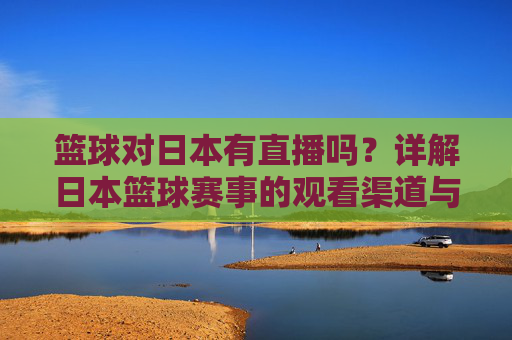 篮球对日本有直播吗？详解日本篮球赛事的观看渠道与直播方式，日本篮球赛事有直播吗？观看渠道与直播方式详解