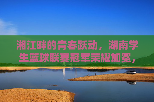 湘江畔的青春跃动,湖南学生篮球联赛冠军荣耀加冕,湘江畔青春跃动 湖南学生篮球联赛冠军荣耀加冕