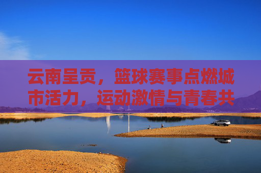 云南呈贡，篮球赛事点燃城市活力，运动激情与青春共鸣的盛宴，云南呈贡篮球赛事点燃城市活力，运动激情与青春共鸣的盛宴