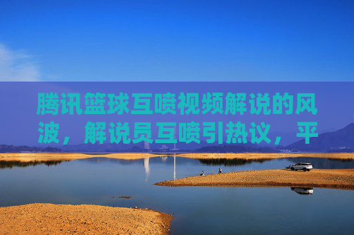 腾讯篮球互喷视频解说的风波，解说员互喷引热议，平台回应与行业反思，腾讯篮球解说互喷风波引热议，平台回应与行业反思