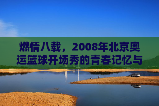 燃情八载，2008年北京奥运篮球开场秀的青春记忆与时代共鸣，燃情八载，2008年北京奥运篮球开场秀的青春记忆与时代共鸣
