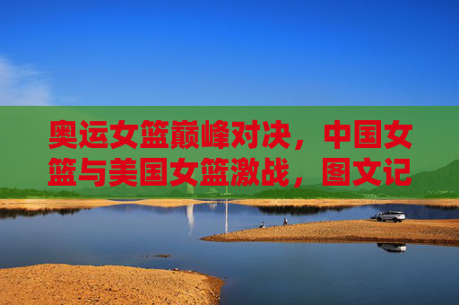奥运女篮巅峰对决,中国女篮与美国女篮激战,图文记录赛场上的每一次心跳,奥运女篮巅峰对决,中国女篮与美国女篮激战,图文记录赛场上的每一次心跳