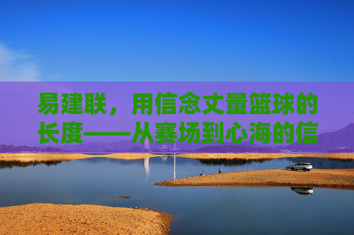 易建联,用信念丈量篮球的长度——从赛场到心海的信仰之旅,易建联,用信念丈量篮球的长度——从赛场到心海的信仰之旅