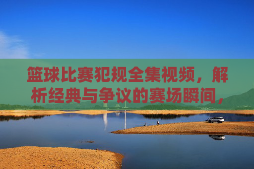 篮球比赛犯规全集视频,解析经典与争议的赛场瞬间,让你深入了解规则与竞技魅力,篮球比赛犯规全集,解析经典与争议的赛场瞬间,深度解读规则与竞技魅力