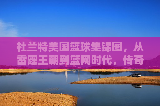 杜兰特美国篮球集锦图，从雷霆王朝到篮网时代，传奇球员的赛场风云与时代印记，杜兰特美国篮球集锦图，从雷霆王朝到篮网时代，传奇球员的赛场风云与时代印记