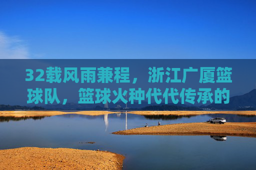 32载风雨兼程，浙江广厦篮球队，篮球火种代代传承的广厦故事，32载风雨兼程，广厦篮球队篮球火种代代传承的故事
