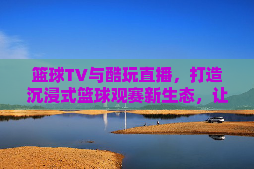 篮球TV与酷玩直播,打造沉浸式篮球观赛新生态,让每一次投篮都充满激情与互动,篮球TV与酷玩直播携手打造沉浸式篮球观赛新生态,让每一次投篮都充满激情与互动