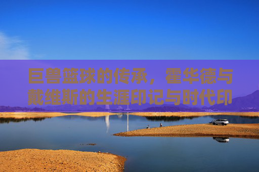 巨兽篮球的传承,霍华德与戴维斯的生涯印记与时代印记,巨兽篮球的传承,霍华德与戴维斯的生涯印记与时代印记