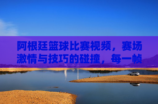 阿根廷篮球比赛视频，赛场激情与技巧的碰撞，每一帧都是篮球的史诗，阿根廷篮球比赛视频，赛场激情与技巧的史诗碰撞，每一帧都是篮球的史诗