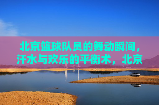 北京篮球队员的舞动瞬间，汗水与欢乐的平衡术，北京篮球队员的舞动瞬间，汗水与欢乐的平衡术