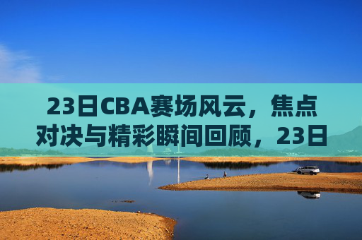23日CBA赛场风云,焦点对决与精彩瞬间回顾,23日CBA赛场风云,焦点对决与精彩瞬间回顾