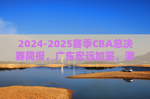 2024-2025赛季CBA总决赛简报，广东宏远加冕，激烈对决尽显王者风范，2024-2025赛季CBA总决赛，广东宏远加冕，激烈对决尽显王者风范
