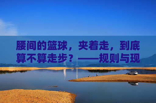 腰间的篮球，夹着走，到底算不算走步？——规则与现实的碰撞，腰间的篮球，夹着走，到底算不算走步？——规则与现实的碰撞