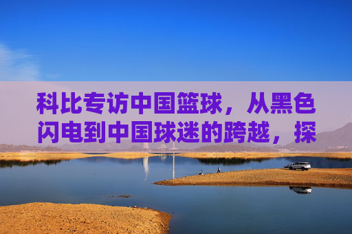 科比专访中国篮球,从黑色闪电到中国球迷的跨越,探寻中国篮球的崛起之路与未来展望,科比专访中国篮球,从黑色闪电到球迷跨越,探寻崛起之路与未来展望