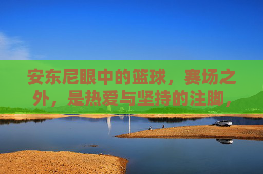 安东尼眼中的篮球,赛场之外,是热爱与坚持的注脚,安东尼眼中的篮球,赛场之外,是热爱与坚持的注脚