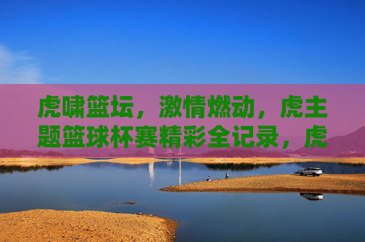 虎啸篮坛,激情燃动,虎主题篮球杯赛精彩全记录,虎啸篮坛,激情燃动,虎主题篮球杯赛精彩全记录