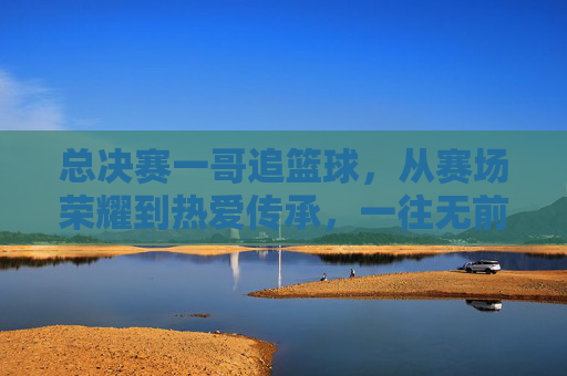 总决赛一哥追篮球，从赛场荣耀到热爱传承，一往无前的篮球魂，总决赛一哥追篮球，从赛场荣耀到热爱传承，一往无前的篮球魂