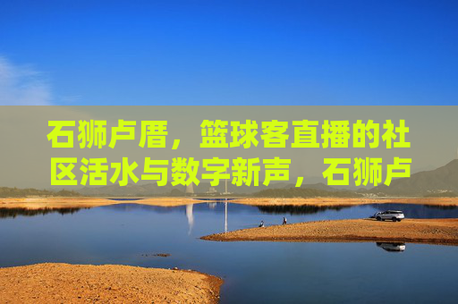 石狮卢厝,篮球客直播的社区活水与数字新声,石狮卢厝,篮球客直播的社区活水与数字新声