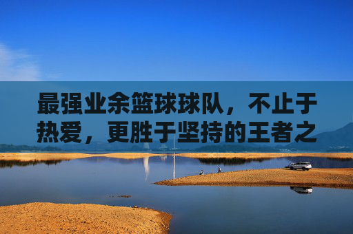 最强业余篮球球队，不止于热爱，更胜于坚持的王者之师，最强业余篮球球队，不止于热爱，更胜于坚持的王者之师