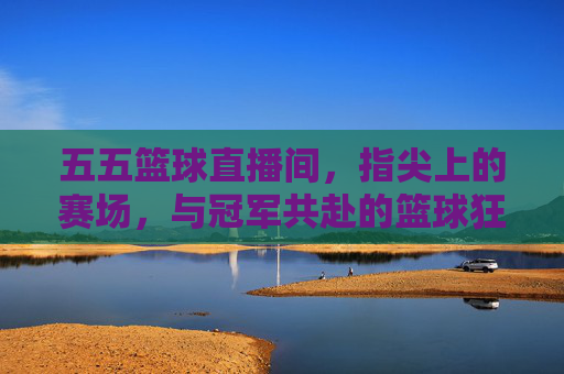 五五篮球直播间，指尖上的赛场，与冠军共赴的篮球狂欢——不止是看球，更是篮球文化的沉浸式体验，五五篮球直播间，指尖上的赛场，共赴篮球狂欢与文化沉浸式体验