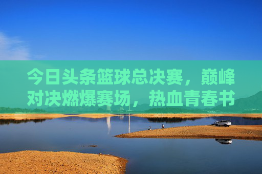 今日头条篮球总决赛，巅峰对决燃爆赛场，热血青春书写传奇，今日头条篮球总决赛，巅峰对决燃爆赛场，热血青春书写传奇
