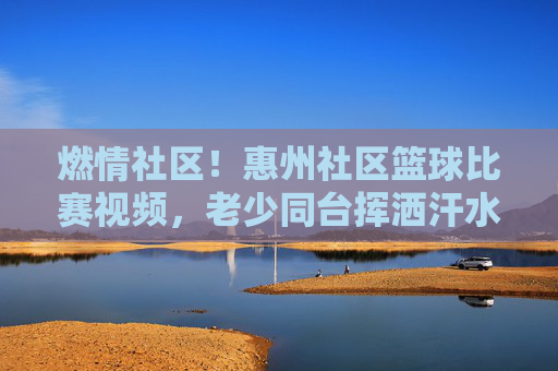 燃情社区!惠州社区篮球比赛视频,老少同台挥洒汗水,邻里情谊在球场上绽放,燃情社区!惠州社区篮球比赛视频,老少同台挥洒汗水,邻里情谊在球场上绽放