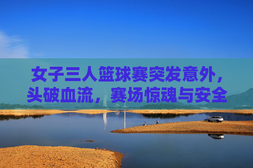 女子三人篮球赛突发意外，头破血流，赛场惊魂与安全反思，女子三人篮球赛突发意外致头破血流 赛场惊魂引安全反思