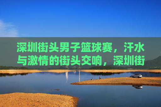 深圳街头男子篮球赛,汗水与激情的街头交响,深圳街头男子篮球赛,汗水与激情的街头交响