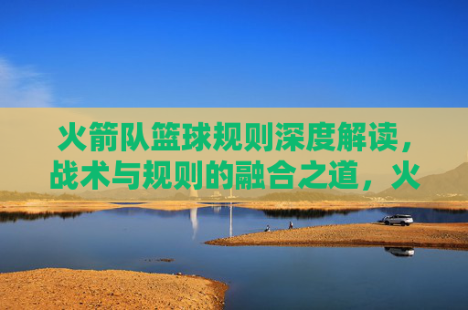 火箭队篮球规则深度解读，战术与规则的融合之道，火箭队篮球规则深度解读，战术与规则的融合之道