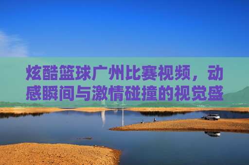 炫酷篮球广州比赛视频，动感瞬间与激情碰撞的视觉盛宴，炫酷篮球广州比赛视频，动感瞬间与激情碰撞的视觉盛宴