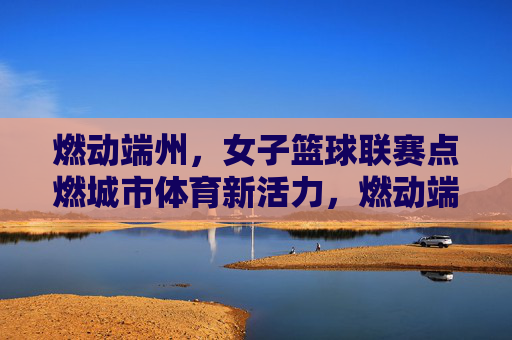 燃动端州,女子篮球联赛点燃城市体育新活力,燃动端州,女子篮球联赛点燃城市体育新活力