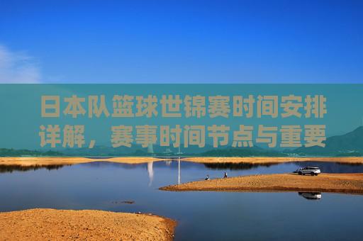 日本队篮球世锦赛时间安排详解，赛事时间节点与重要赛程回顾，日本队篮球世锦赛时间安排详解，赛事时间节点与重要赛程回顾