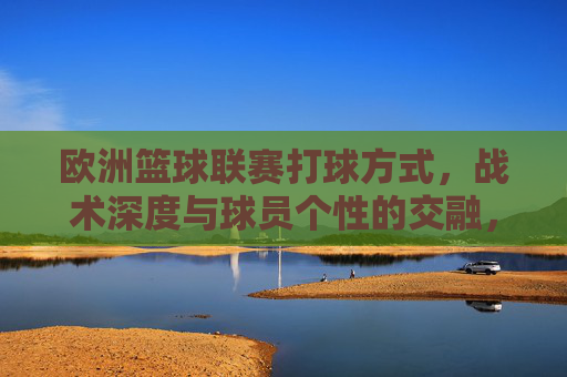 欧洲篮球联赛打球方式，战术深度与球员个性的交融，欧洲篮球联赛，打球方式、战术深度与球员个性的交融