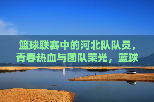 篮球联赛中的河北队队员，青春热血与团队荣光，篮球联赛中的河北队队员，青春热血与团队荣光的交汇