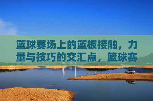 篮球赛场上的篮板接触，力量与技巧的交汇点，篮球赛场篮板接触，力量与技巧的交汇点