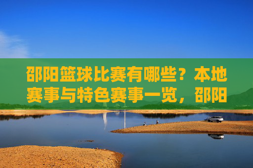邵阳篮球比赛有哪些？本地赛事与特色赛事一览，邵阳篮球比赛有哪些？本地赛事与特色赛事一览