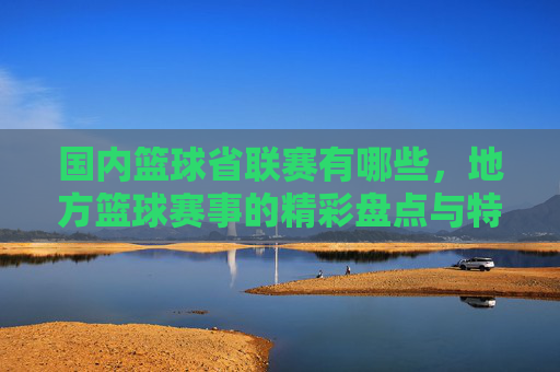 国内篮球省联赛有哪些，地方篮球赛事的精彩盘点与特色解析，国内篮球省联赛有哪些，地方篮球赛事的精彩盘点与特色解析