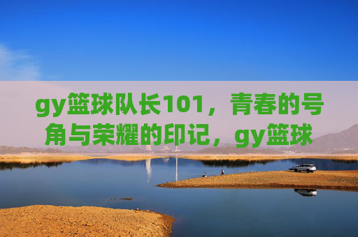 gy篮球队长101,青春的号角与荣耀的印记,gy篮球队长101,青春的号角与荣耀印记