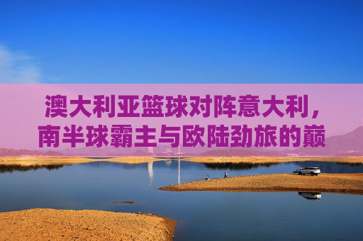 澳大利亚篮球对阵意大利，南半球霸主与欧陆劲旅的巅峰对决，澳大利亚对阵意大利，南半球霸主与欧陆劲旅的巅峰对决