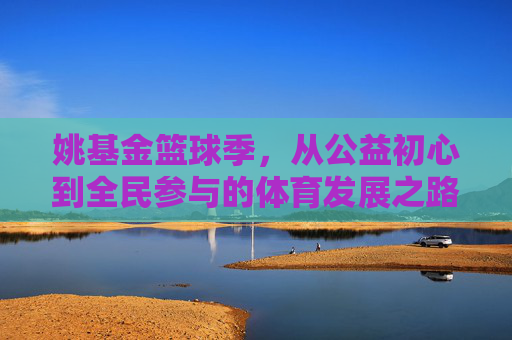 姚基金篮球季,从公益初心到全民参与的体育发展之路——发展历程回眸与未来展望