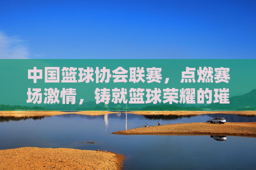 中国篮球协会联赛，点燃赛场激情，铸就篮球荣耀的璀璨篇章