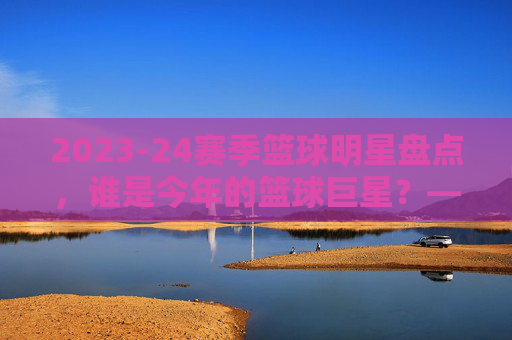 2023-24赛季篮球明星盘点,谁是今年的篮球巨星?——从数据到赛场表现看顶级球员,2023-24赛季篮球巨星盘点,从数据到赛场表现,谁是顶级球员?