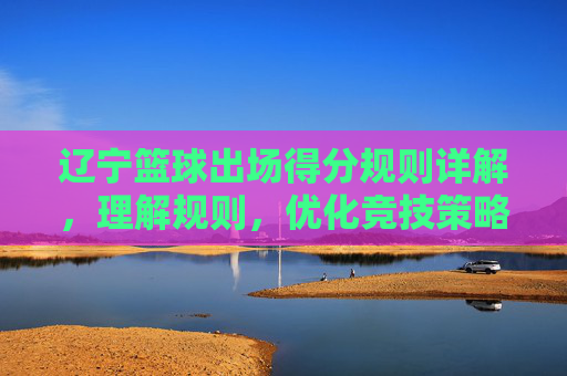 辽宁篮球出场得分规则详解,理解规则,优化竞技策略,辽宁篮球出场得分规则详解,理解规则,优化竞技策略