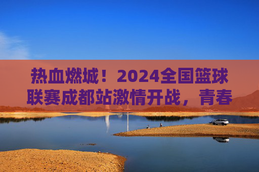 热血燃城！2024全国篮球联赛成都站激情开战，青春与篮球的完美碰撞，热血燃城！2024全国篮球联赛成都站激情开战，青春与篮球的完美碰撞